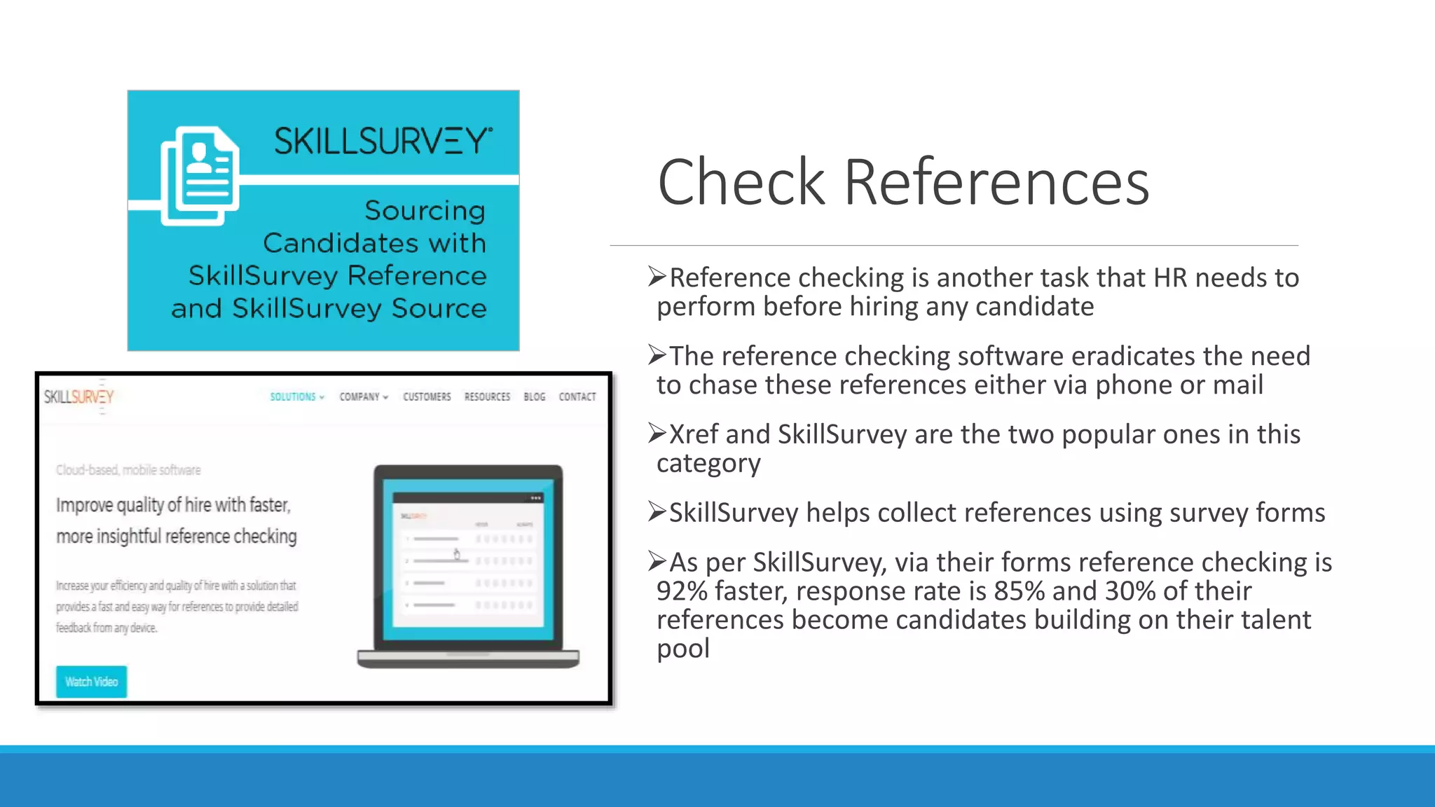 Check References
Reference checking is another task that HR needs to
perform before hiring any candidate
The reference checking software eradicates the need
to chase these references either via phone or mail
Xref and SkillSurvey are the two popular ones in this
category
SkillSurvey helps collect references using survey forms
As per SkillSurvey, via their forms reference checking is
92% faster, response rate is 85% and 30% of their
references become candidates building on their talent
pool
 