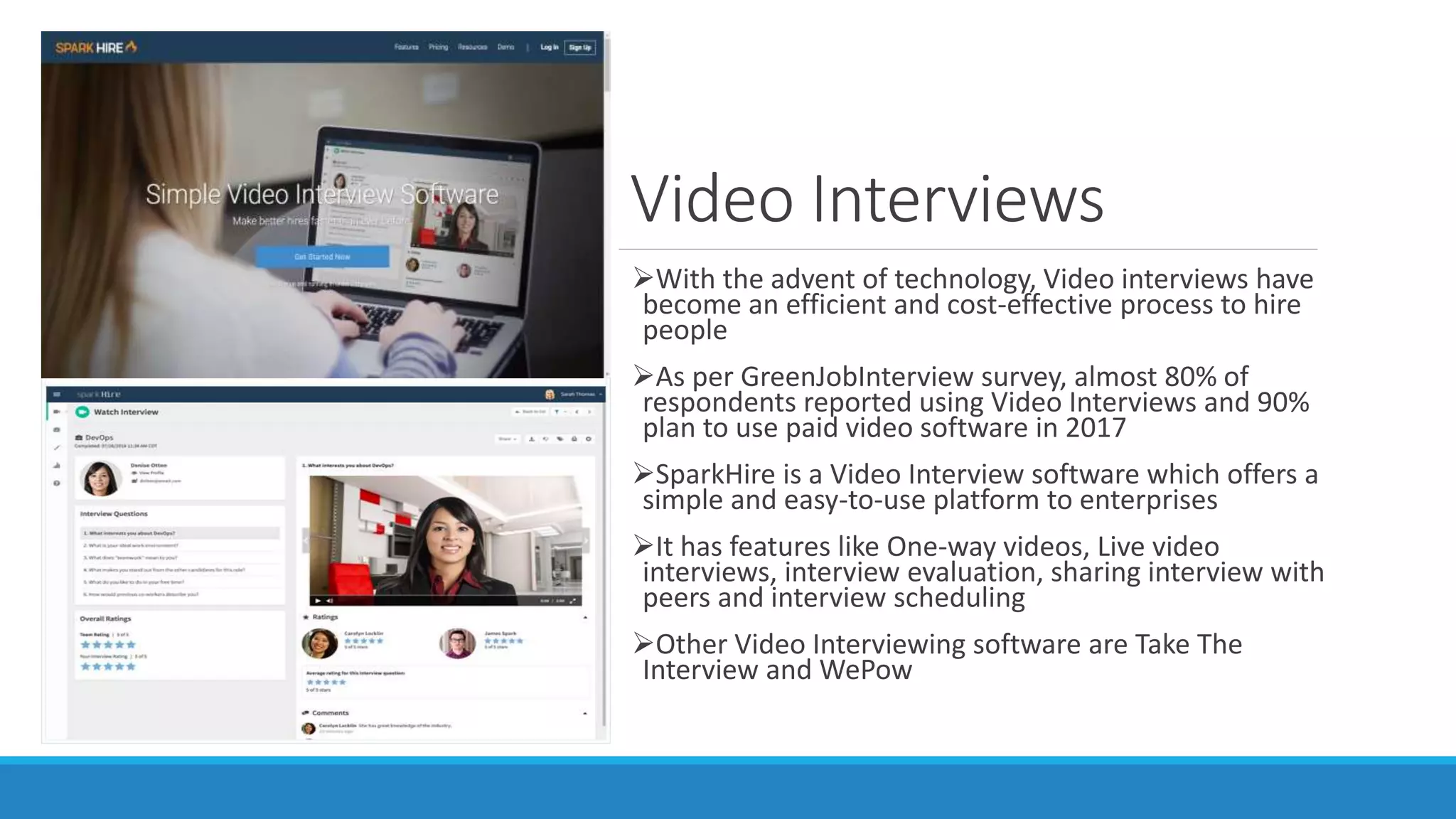 Video Interviews
With the advent of technology, Video interviews have
become an efficient and cost-effective process to hire
people
As per GreenJobInterview survey, almost 80% of
respondents reported using Video Interviews and 90%
plan to use paid video software in 2017
SparkHire is a Video Interview software which offers a
simple and easy-to-use platform to enterprises
It has features like One-way videos, Live video
interviews, interview evaluation, sharing interview with
peers and interview scheduling
Other Video Interviewing software are Take The
Interview and WePow
 