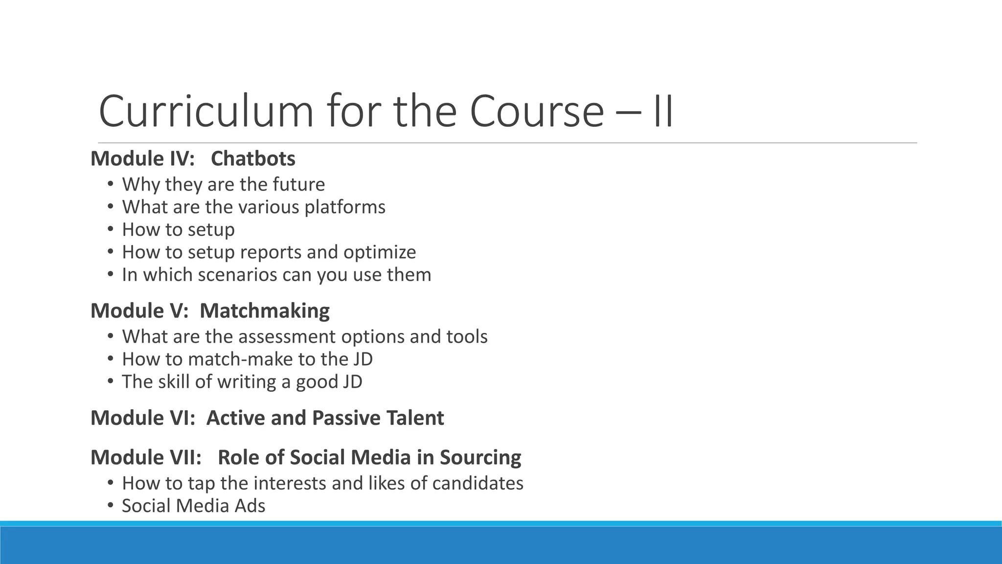 Curriculum for the Course – II
Module IV: Chatbots
• Why they are the future
• What are the various platforms
• How to setup
• How to setup reports and optimize
• In which scenarios can you use them
Module V: Matchmaking
• What are the assessment options and tools
• How to match-make to the JD
• The skill of writing a good JD
Module VI: Active and Passive Talent
Module VII: Role of Social Media in Sourcing
• How to tap the interests and likes of candidates
• Social Media Ads
 