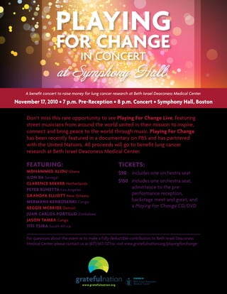 For questions about the event or to make a fully deductible contribution to Beth Israel Deaconess
Medical Center, please contact us at (617) 667-1371 or visit www.gratefulnation.org/playingforchange
Don’t miss this rare opportunity to see Playing For Change Live, featuring
street musicians from around the world united in their mission to inspire,
connect and bring peace to the world through music. Playing For Change
has been recently featured in a documentary on PBS and has partnered
with the United Nations. All proceeds will go to benefit lung cancer
research at Beth Israel Deaconess Medical Center.
Featuring:
MOHAMMED ALIDU Ghana
ILON BA Senegal
CLARENCE BEKKER Netherlands
PETER BUNETTA Los Angeles
GRANDPA ELLIOTT New Orleans
MERMANS KENKOSENKI Congo
REGGIE MCBRIDE Detroit
JUAN CARLOS PORTILLO Zimbabwe
JASON TAMBA Congo
TITI TSIRA South Africa
November 17, 2010 • 7 p.m. Pre-Reception • 8 p.m. Concert • Symphony Hall, Boston
Tickets:
$90	 includes one orchestra seat
$150	 includes one orchestra seat,
admittance to the pre-
performance reception,
backstage meet and greet, and
a Playing For Change CD/DVD
A benefit concert to raise money for lung cancer research at Beth Israel Deaconess Medical Center.
 