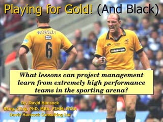Dr. David Hancock BEng, CEng, PhD, MBA, FIMM, FRSA David Hancock Consulting Ltd Playing for Gold!   (And Black) What lessons can project management learn from extremely high performance teams in the sporting arena? 