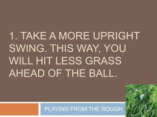 1. Take a more upright swing. This way, you will hit less grass ahead of the ball. PLAYING FROM THE ROUGH 