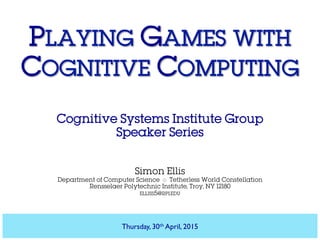 PLAYING GAMES WITH
COGNITIVE COMPUTING
Cognitive Systems Institute Group
Speaker Series
Simon Ellis
Department of Computer Science ◇ Tetherless World Constellation
Rensselaer Polytechnic Institute, Troy, NY 12180
ELLISS5@RPI.EDU
Thursday, 30th April, 2015
 