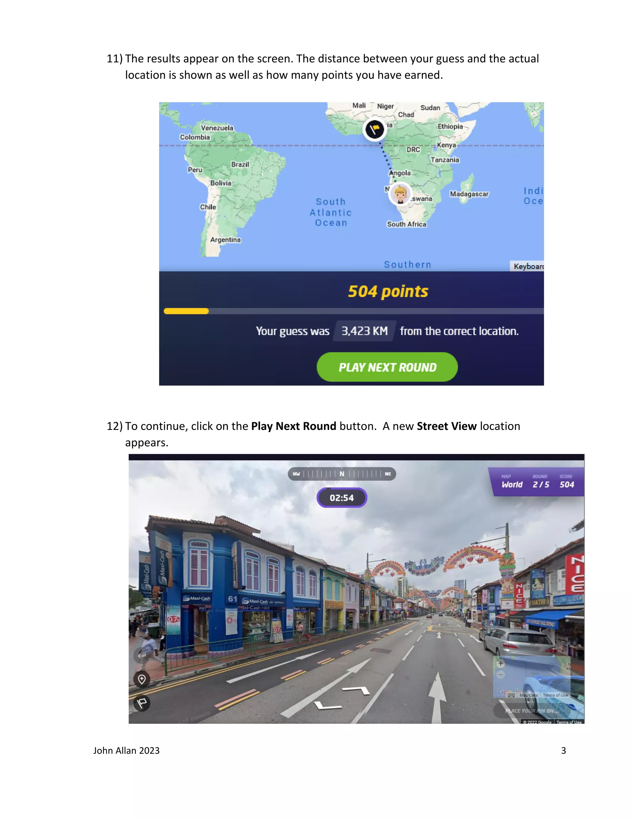 John Allan 2023 3
11) The results appear on the screen. The distance between your guess and the actual
location is shown as well as how many points you have earned.
12) To continue, click on the Play Next Round button. A new Street View location
appears.
 