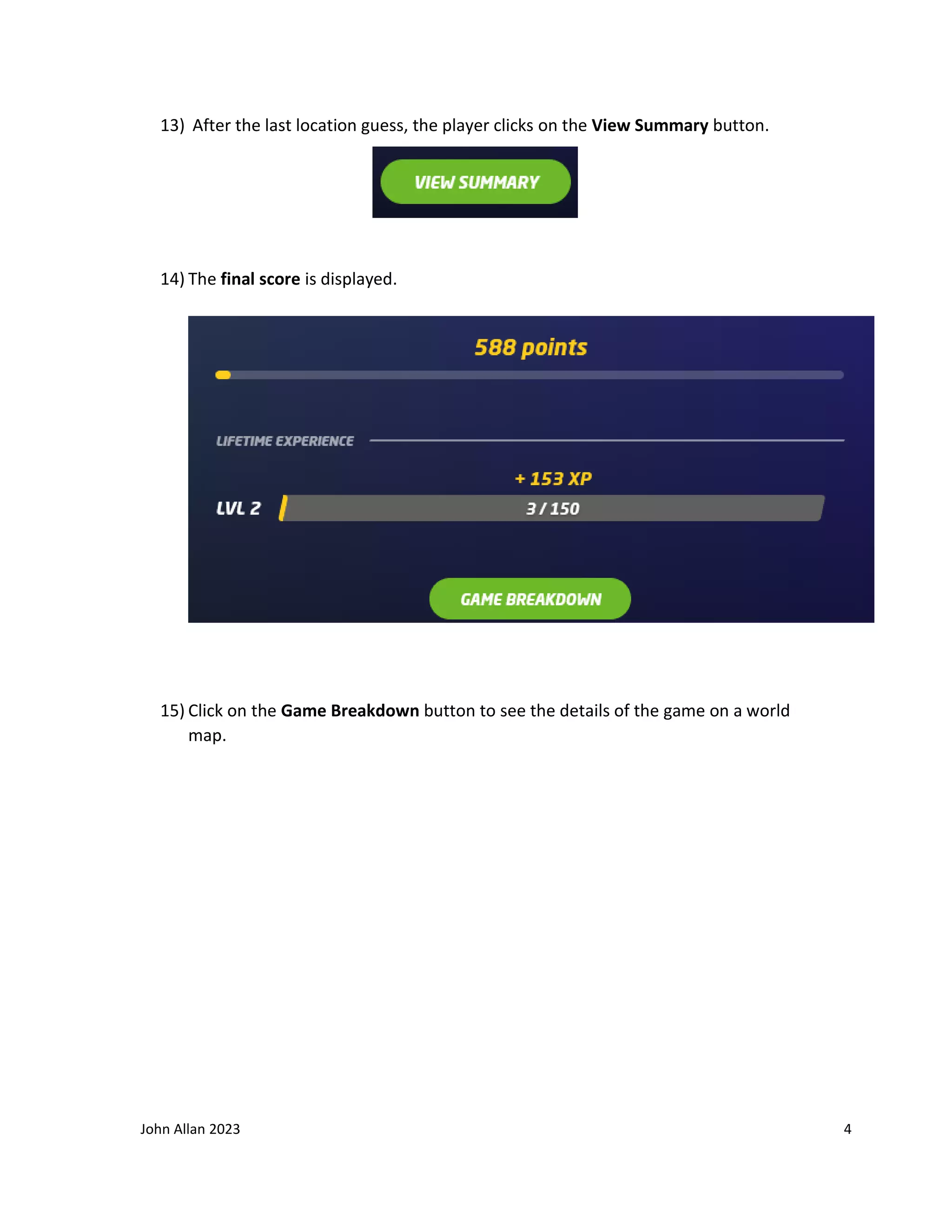 John Allan 2023 4
13) After the last location guess, the player clicks on the View Summary button.
14) The final score is displayed.
15) Click on the Game Breakdown button to see the details of the game on a world
map.
 