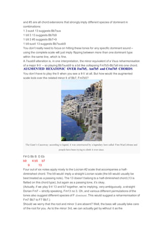 and #5 are all chord extensions that strongly imply different species of dominant in
combinations:
1 3 sus4 13 suggests Bb7sus
1 b9 3 13 suggests Bb7b9
1 b9 3 #5 suggests Bb7+9
1 b9 sus4 13 suggests Bb7susb9
You don’t really need to focus on hitting these tones for any specific dominant sound –
using the complete scale will just imply flipping between more than one dominant type
within the same line, which is fine.
A 7susb9 alteration is, in one interpretation, the minor equivalent of a Vsus reharmonisation
of a major II-V – so playing Bb7susb9 is a bit like collapsing Fm7b5-Bb7alt into one chord.
AUGMENTED HEXATONIC OVER Fm7b5, Am7b5 and C#m7b5 CHORDS
You don’t have to play the II when you see a II-V at all. But how would the augmented
scale look over the related minor II of Bb7, Fm7b5?
The Giant’s Causeway: according to legend, it was constructed by a legendary hero called Finn MacColtrane and
people have been trying to climb it ever since.
F# G Bb B D Eb
b9 4 b5 b7
9 13
Four out of six notes apply nicely to the Locrian #2 scale that accompanies a half-
diminished chord. The b9 would imply a straight Locrian scale (the b9 would usually be
best treated as a passing note). The 13 doesn’t belong to a half-diminished chord (13 is
flatted on this chord type), but again as a passing tone, it’s okay.
(Actually, if we play 9 4 13 and b7 together, we’re implying, very ambiguously, a straight
Dorian Fm7 – strictly speaking, Fm13 no 3. Oh, and various different permutations of the
tones also suggest different species of F dominant. This would suggest a reharmonisation of
Fm7 Bb7 to F7 Bb7.)
Should we worry that the root and minor 3 are absent? Well, the bass will usually take care
of the root for you. As to the minor 3rd, we can actually get by without it as the
 
