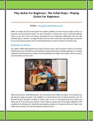 Play Guitar For Beginners The Initial Steps - Playing
Guitar For Beginners
_____________________________________________________________________________________
By Mars - http://guitarchordsforbeginners.org
Before you begin any kind of play guitar for amateurs guideline, the first step you ought to take is to
purchase your own particular guitar. For your first guitar it is likely best to have it hung with delicate
strings so you don't harm your fingers excessively from the beginning. Additionally, pick the right
estimated guitar, maintain a strategic distance from one that is excessively overwhelming or enormous
for you, the wrong size guitar will be uncomfortable when you utilize it and be more hard to play.
Playing Guitar For Beginners
You ought to additionally abstain from using an excess of cash on your first guitar as there are numerous
modest guitars that are effective and trustworthy and generally as great to begin adapting on. A sensibly
evaluated second hand guitar is likewise worth considering, the length of the weight and size are great,
it will be flawless to kick you off.
When you have your extraordinary guitar, you will need to tune it before you play it. As an amateur you
will discover tuning your guitar a bit muddled so it may be ideal to buy an electronic guitar tuner. An
alternate thing to consider is whether to utilize a pick or not; it is not proposed that you utilize your
finger nails to strum or bravery the guitar as your fingers are going to be sore enough, regardless of the
possibility that utilizing a pick. Needing to quit playing your guitar on the grounds that your fingers have
ended up excessively sore is the exact opposite thing you need.
 