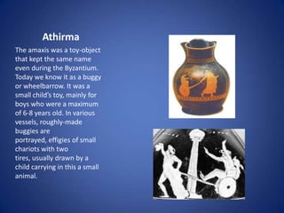 Athirma
The amaxis was a toy-object
that kept the same name
even during the Byzantium.
Today we know it as a buggy
or wheelbarrow. It was a
small child’s toy, mainly for
boys who were a maximum
of 6-8 years old. In various
vessels, roughly-made
buggies are
portrayed, effigies of small
chariots with two
tires, usually drawn by a
child carrying in this a small
animal.
 
