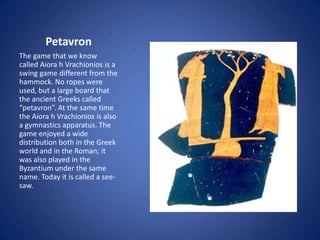 Petavron
The game that we know
called Aiora h Vrachionios is a
swing game different from the
hammock. No ropes were
used, but a large board that
the ancient Greeks called
“petavron”. At the same time
the Aiora h Vrachionios is also
a gymnastics apparatus. The
game enjoyed a wide
distribution both in the Greek
world and in the Roman; it
was also played in the
Byzantium under the same
name. Today it is called a see-
saw.
 