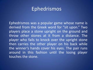 Ephedrismos

Ephedrismos was a popular game whose name is
derived from the Greek word for “sit upon.” Two
players place a stone upright on the ground and
throw other stones at it from a distance. The
player who fails to knock over the upright stone
then carries the other player on his back while
the winner’s hands cover his eyes. The pair runs
around in this fashion until the losing player
touches the stone.
 