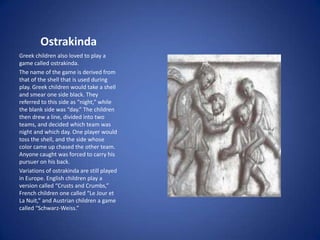 Ostrakinda
Greek children also loved to play a
game called ostrakinda.
The name of the game is derived from
that of the shell that is used during
play. Greek children would take a shell
and smear one side black. They
referred to this side as “night,” while
the blank side was “day.” The children
then drew a line, divided into two
teams, and decided which team was
night and which day. One player would
toss the shell, and the side whose
color came up chased the other team.
Anyone caught was forced to carry his
pursuer on his back.
Variations of ostrakinda are still played
in Europe. English children play a
version called “Crusts and Crumbs,”
French children one called “Le Jour et
La Nuit,” and Austrian children a game
called “Schwarz-Weiss.”
 