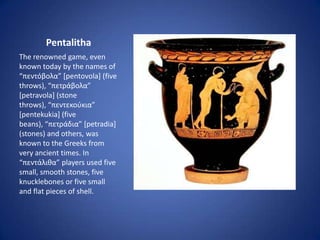 Pentalitha
The renowned game, even
known today by the names of
“πεντόβολα” [pentovola] (five
throws), “πετράβολα”
[petravola] (stone
throws), “πεντεκούκια”
[pentekukia] (five
beans), “πετράδια” [petradia]
(stones) and others, was
known to the Greeks from
very ancient times. In
“πεντάλιθα” players used five
small, smooth stones, five
knucklebones or five small
and flat pieces of shell.
 