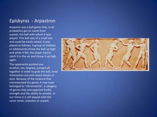 Episkyros - Arpastron
Arpaston was a ball game that, in all
probability got its name from
arpasti, the ball with which it was
played. This ball was of a small size
and could be easily seized. It was
played as follows: A group of children
or adolescents threw the ball up high
and while it fell, the player had to
catch it in the air and throw it up high
again.
The opponents pushed one
another, ran, feigned, jumped all
together in order to grab the ball, tired
themselves out and raised clouds of
dust. Because of the violence that
characterized the game, it may have
belonged to “sferomachia”, a category
of games that presupposed bodily
strength and the ability to wrestle. In
our times it is still played with the
same name, arpaston or arpasti.
 