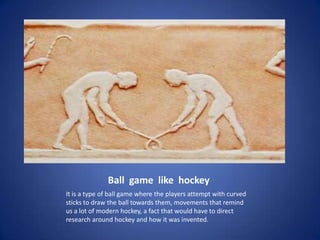 Ball game like hockey
It is a type of ball game where the players attempt with curved
sticks to draw the ball towards them, movements that remind
us a lot of modern hockey, a fact that would have to direct
research around hockey and how it was invented.
 