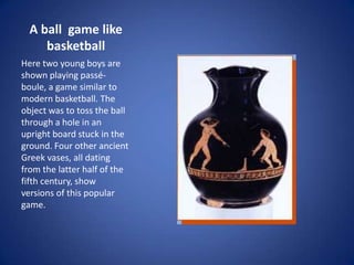 A ball game like
     basketball
Here two young boys are
shown playing passé-
boule, a game similar to
modern basketball. The
object was to toss the ball
through a hole in an
upright board stuck in the
ground. Four other ancient
Greek vases, all dating
from the latter half of the
fifth century, show
versions of this popular
game.
 