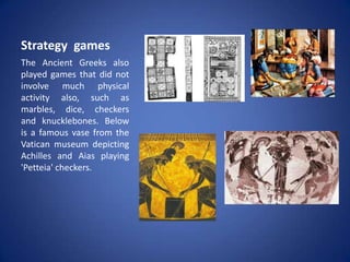 Strategy games
The Ancient Greeks also
played games that did not
involve much physical
activity also, such as
marbles, dice, checkers
and knucklebones. Below
is a famous vase from the
Vatican museum depicting
Achilles and Aias playing
'Petteia' checkers.
 
