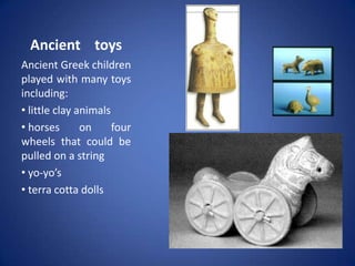Ancient toys
Ancient Greek children
played with many toys
including:
• little clay animals
• horses       on     four
wheels that could be
pulled on a string
• yo-yo’s
• terra cotta dolls
 