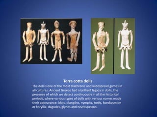 Terra cotta dolls
The doll is one of the most diachronic and widespread games in
all cultures. Ancient Greece had a brilliant legacy in dolls, the
presence of which we detect continuously in all the historical
periods, where various types of dolls with various names made
their appearance: idols, plangôns, nymphs, korês, korokosmion
or koryllia, dagudes, glynes and nevrospaston.
 