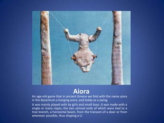 Aiora
An age-old game that in ancient Greece we find with the name aiora
in the Byzantium a hanging aiora, and today as a swing.
It was mainly played with by girls and small boys. It was made with a
single or many ropes, the two utmost ends of which were tied to a
tree branch, a horizontal beam, from the transom of a door or from
wherever possible, thus shaping a U.
 