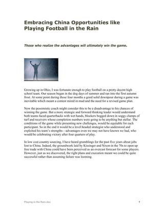 Embracing China Opportunities like
Playing Football in the Rain


Those who realize the advantages will ultimately win the game.




Growing up in Ohio, I was fortunate enough to play football on a pretty decent high
school team. Our season began in the dog days of summer and ran into the first autumn
frost. At some point during those four months a good solid downpour during a game was
inevitable which meant a contest mired in mud and the need for a revised game plan.

Now the pessimistic coach might consider this to be a disadvantage to his chances of
winning the game. But a more strategic and forward thinking leader would understand
both teams faced quarterbacks with wet hands, blockers bogged down in soggy clumps of
turf and receivers whose completion numbers were going to be anything but stellar. The
conditions of the game while presenting new challenges, would be equitable for each
participant. So in the end it would be a level headed strategist who understood and
exploited his team’s strengths—advantages even we may not have known we had, who
would be celebrating victory after four quarters of play.

In low cost country sourcing, I have heard grumblings for the past five years about jobs
lost to China. Indeed, the groundwork laid by Kissinger and Nixon in the 70s to open up
free trade with China could have been perceived as an overcast forecast for some players.
However, just as we discovered, the right plans and execution meant we could be quite
successful rather than assuming failure was looming.




Playing in the Rain.doc                                                                 1
 
