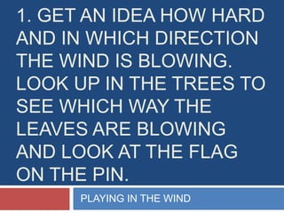 1. Get an idea how hard and in which direction the wind is blowing. look up in the trees to see which way the leaves are blowing and look at the flag on the pin.  PLAYING IN THE WIND 