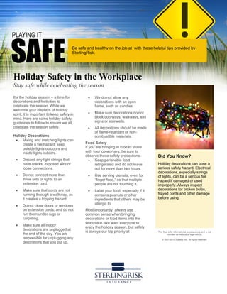 Did You Know?
Holiday decorations can pose a
serious safety hazard. Electrical
decorations, especially strings
of lights, can be a serious fire
hazard if damaged or used
improperly. Always inspect
decorations for broken bulbs,
frayed cords and other damage
before using.
This flyer is for informational purposes only and is not
intended as medical or legal advice.
© 2007-2010 Zywave, Inc. All rights reserved.
Holiday Safety in the Workplace
Stay safe while celebrating the season
It’s the holiday season – a time for
decorations and festivities to
celebrate the season. While we
welcome your displays of holiday
spirit, it is important to keep safety in
mind. Here are some holiday safety
guidelines to follow to ensure we all
celebrate the season safely.
Holiday Decorations
• Mixing and matching lights can
create a fire hazard; keep
outside lights outdoors and
inside lights indoors.
• Discard any light strings that
have cracks, exposed wire or
loose connections.
• Do not connect more than
three sets of lights to an
extension cord.
• Make sure that cords are not
running through a walkway, as
it creates a tripping hazard.
• Do not close doors or windows
on extension cords, and do not
run them under rugs or
carpeting.
• Make sure all indoor
decorations are unplugged at
the end of the day. You are
responsible for unplugging any
decorations that you put up.
• We do not allow any
decorations with an open
flame, such as candles.
• Make sure decorations do not
block doorways, walkways, exit
signs or stairwells.
• All decorations should be made
of flame-retardant or non-
combustible materials.
Food Safety
If you are bringing in food to share
with your co-workers, be sure to
observe these safety precautions:
• Keep perishable food
refrigerated and do not leave
out for more than two hours.
• Use serving utensils, even for
“finger food,” so that multiple
people are not touching it.
• Label your food, especially if it
contains peanuts or other
ingredients that others may be
allergic to.
Most importantly, always use
common sense when bringing
decorations or food items into the
workplace. We want everyone to
enjoy the holiday season, but safety
is always our top priority at .
Be safe and healthy on the job at with these helpful tips provided by
SterlingRisk.
 