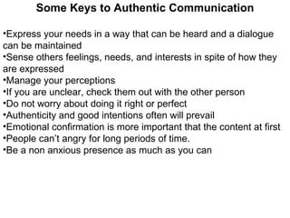 Some Keys to Authentic Communication Express your needs in a way that can be heard and a dialogue can be maintained Sense others feelings, needs, and interests in spite of how they are expressed Manage your perceptions  If you are unclear, check them out with the other person Do not worry about doing it right or perfect  Authenticity and good intentions often will prevail Emotional confirmation is more important that the content at first  People can’t angry for long periods of time.  Be a non anxious presence as much as you can 