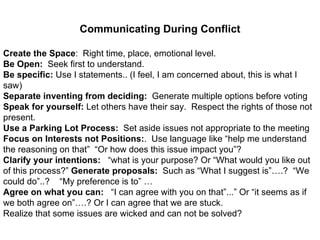 Communicating During Conflict Create the Space :  Right time, place, emotional level. Be Open:  Seek first to understand.  Be specific:  Use I statements.. (I feel, I am concerned about, this is what I saw) Separate inventing from deciding:   Generate multiple options before voting  Speak for yourself:  Let others have their say.  Respect the rights of those not present. Use a Parking Lot Process:   Set aside issues not appropriate to the meeting  Focus on Interests not Positions: .  Use language like “help me understand the reasoning on that”  “Or how does this issue impact you”?  Clarify your intentions:   “what is your purpose? Or “What would you like out of this process?”  Generate proposals:   Such as “What I suggest is”….?  “We could do”..?  “My preference is to” … Agree on what you can:   “I can agree with you on that”...” Or “it seems as if we both agree on”….? Or I can agree that we are stuck. Realize that some issues are wicked and can not be solved? 