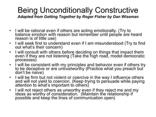 Being Unconditionally Constructive Adapted from Getting Together by Roger Fisher by Dan Wiseman I will be rational even if others are acting emotionally. (Try to balance emotion with reason but remember until people are heard reason is of little use) I will seek first to understand even if I am misunderstood (Try to find out what’s their concern) I will consult with others before deciding on things that impact them even if they are not listening (Take the high road, model democratic processes) I will be consistent with my principles and behavior even if others try to be deceptive or are untrustworthy (Practice what you preach but don’t be naive) I will be firm but not violent or coercive in the way I influence others and will not yield to coercion. (Keep trying to persuade while paying attention to what’s important to others) I will not reject others as unworthy even if they reject me and my ideas as worthy of consideration.  (Maintain the relationship if possible and keep the lines of communication open) 
