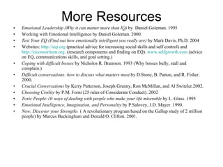 More Resources Emotional Leadership (Why it can matter more than IQ)  by  Daniel Goleman. 1995 Working with Emotional Intelligence by Daniel Goleman. 2000. Test Your EQ (Find out how emotionally intelligent you really are)  by Mark Davis, Ph.D. 2004 Websites:  http://eqi.org  (practical advice for increasing social skills and self control) and  http://eiconsortium.org . (research components and finding on EQ).  www.selfgrowth.com  (advice on EQ, communications skills, and goal setting.) Coping with difficult bosses  by Nicholos R. Bramson. 1993 (Why bosses bully, stall and complain.) Difficult conversations: how to discuss what matters most  by D.Stone, B. Patton, and R. Fisher. 2000. Crucial Conversations  by Kerry Patterson, Joseph Grenny, Ron McMillan, and Al Switzler.2002. Choosing Civility  by P.M. Forni (25 rules of Considerate Conduct). 2002 Toxic People:10 ways of dealing with people who make your life miserable  by L. Glass. 1995 Emotional Intelligence, Imagination, and Personality  by P.Salovey, J.D. Mayer. 1990. Now, Discover your Strengths   ( A revolutionary program based on the Gallup study of 2 million people) by Marcus Buckingham and Donald O. Clifton. 2001. 