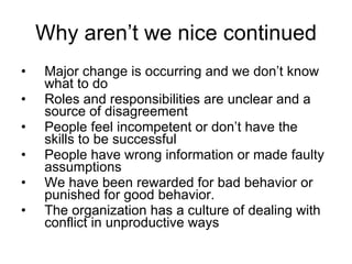 Why aren’t we nice continued Major change is occurring and we don’t know what to do Roles and responsibilities are unclear and a source of disagreement People feel incompetent or don’t have the skills to be successful People have wrong information or made faulty assumptions We have been rewarded for bad behavior or punished for good behavior. The organization has a culture of dealing with conflict in unproductive ways 