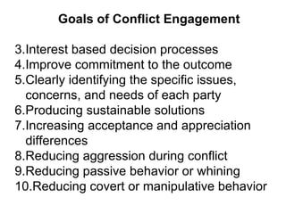 Goals of Conflict Engagement Interest based decision processes  Improve commitment to the outcome  Clearly identifying the specific issues, concerns, and needs of each party Producing sustainable solutions Increasing acceptance and appreciation differences Reducing aggression during conflict Reducing passive behavior or whining Reducing covert or manipulative behavior 