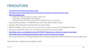 resources
• http://www.asp.net/vnext/overview/aspnet-vnext
• http://blogs.msdn.com/b/dotnet/archive/2014/05/12/the-next-generation-of-net-asp-net-vnext.aspx
• http://pluralsight.com
• Node.js for .NET Developer by Shawn Wildermuth
• Introduction to MongoDB by Nuri Halperin
• Building AngularJS & Node.js Apps with the MEAN Stack by Joe Eames
• 092 JavaScript Jabber: The MEAN Stack with Ward Bell & Valeri Karpov
• Express Web Application Development by Hage Yaapa
• NoSQL Distilled: A Brief Guide to the Emerging World of Polyglot Persistence by Sadalage & Fowler
• Channel 9: ASP.NET vNext 101 with Damian Edwards and David Fowler
• http://blogs.msdn.com/b/webdev/archive/2014/06/17/dependency-injection-in-asp-net-vnext.aspx
• http://www.joyent.com/blog/joyent-partners-with-ms-to-port-node-js-to-windows
• http://www.hanselman.com/blog/InstallingAndRunningNodejsApplicationsWithinIISOnWindowsAreYouMad.aspx
Special thanks to @elylucas and @mike_filbin
10Aspenware
 