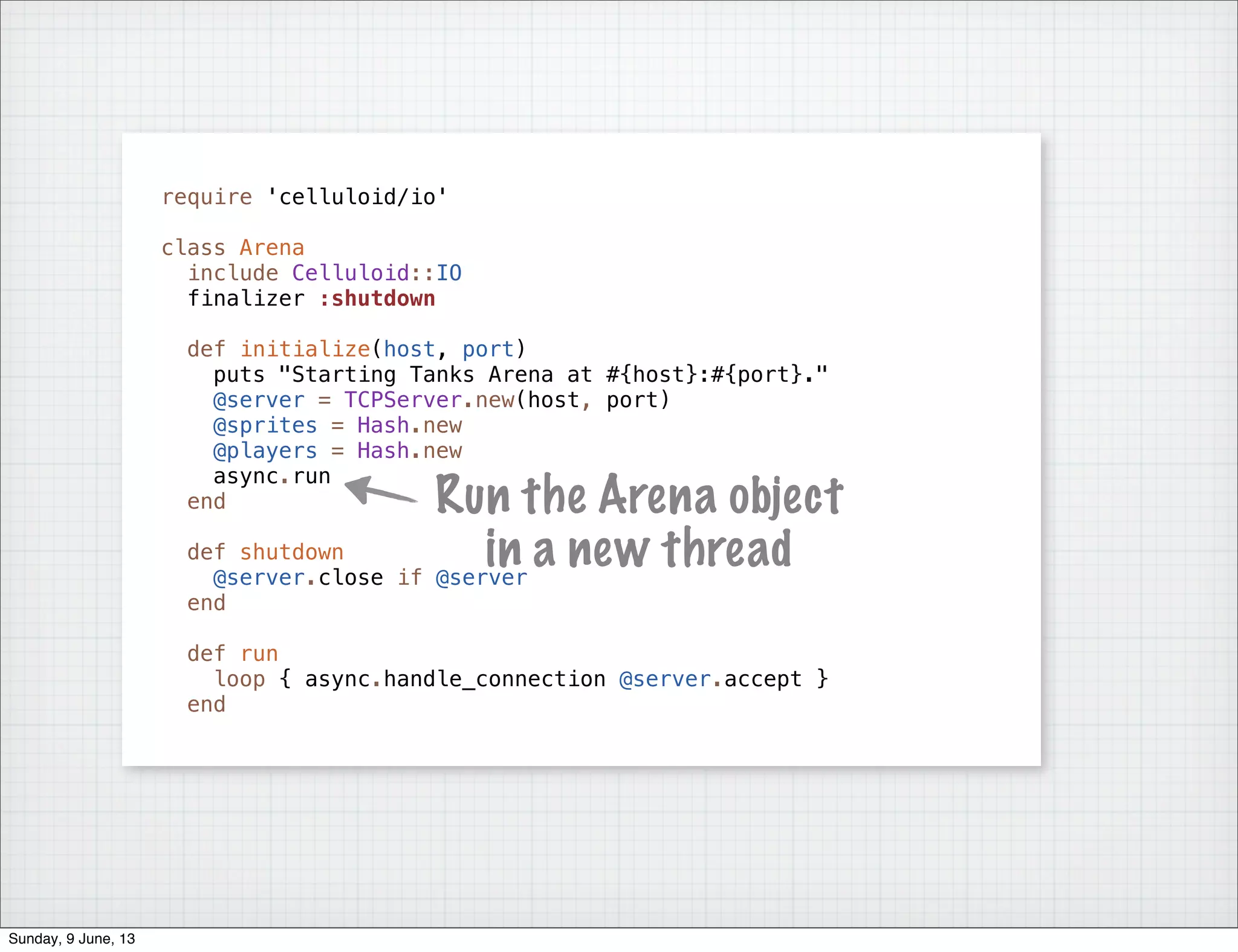require 'celluloid/io'
class Arena
include Celluloid::IO
finalizer :shutdown
def initialize(host, port)
puts "Starting Tanks Arena at #{host}:#{port}."
@server = TCPServer.new(host, port)
@sprites = Hash.new
@players = Hash.new
async.run
end
def shutdown
@server.close if @server
end
def run
loop { async.handle_connection @server.accept }
end
Run the Arena object
in a new thread
Sunday, 9 June, 13
 