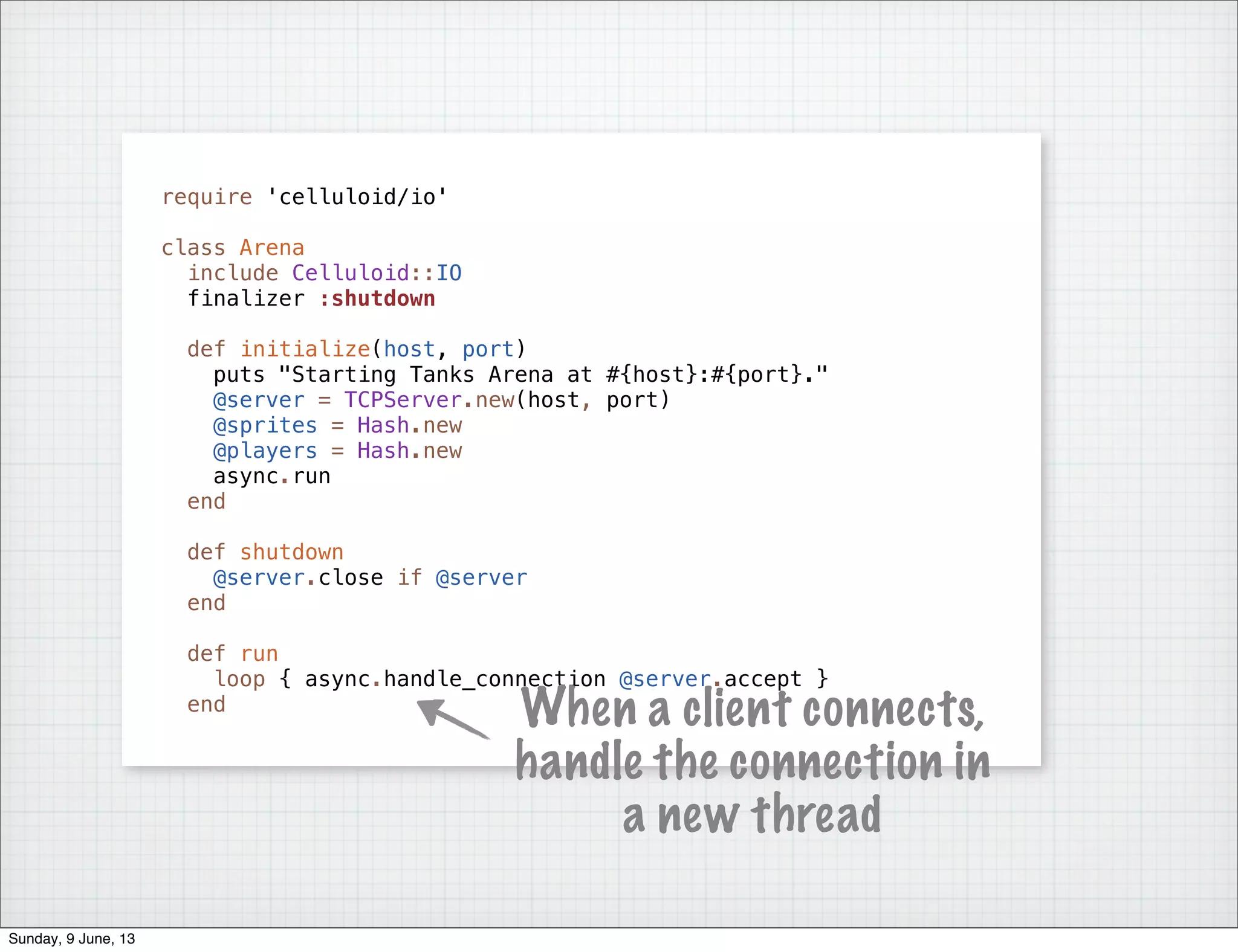 require 'celluloid/io'
class Arena
include Celluloid::IO
finalizer :shutdown
def initialize(host, port)
puts "Starting Tanks Arena at #{host}:#{port}."
@server = TCPServer.new(host, port)
@sprites = Hash.new
@players = Hash.new
async.run
end
def shutdown
@server.close if @server
end
def run
loop { async.handle_connection @server.accept }
end
When a client connects,
handle the connection in
a new thread
Sunday, 9 June, 13
 