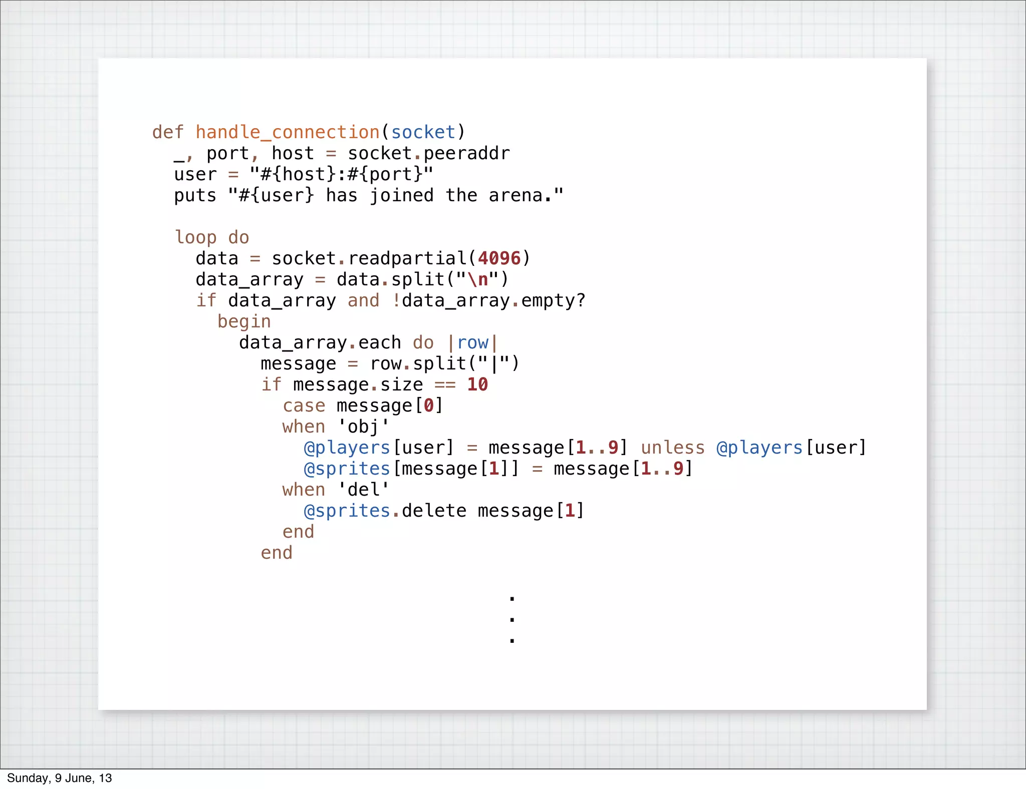 def handle_connection(socket)
_, port, host = socket.peeraddr
user = "#{host}:#{port}"
puts "#{user} has joined the arena."
loop do
data = socket.readpartial(4096)
data_array = data.split("n")
if data_array and !data_array.empty?
begin
data_array.each do |row|
message = row.split("|")
if message.size == 10
case message[0]
when 'obj'
@players[user] = message[1..9] unless @players[user]
@sprites[message[1]] = message[1..9]
when 'del'
@sprites.delete message[1]
end
end
.
.
.
Sunday, 9 June, 13
 