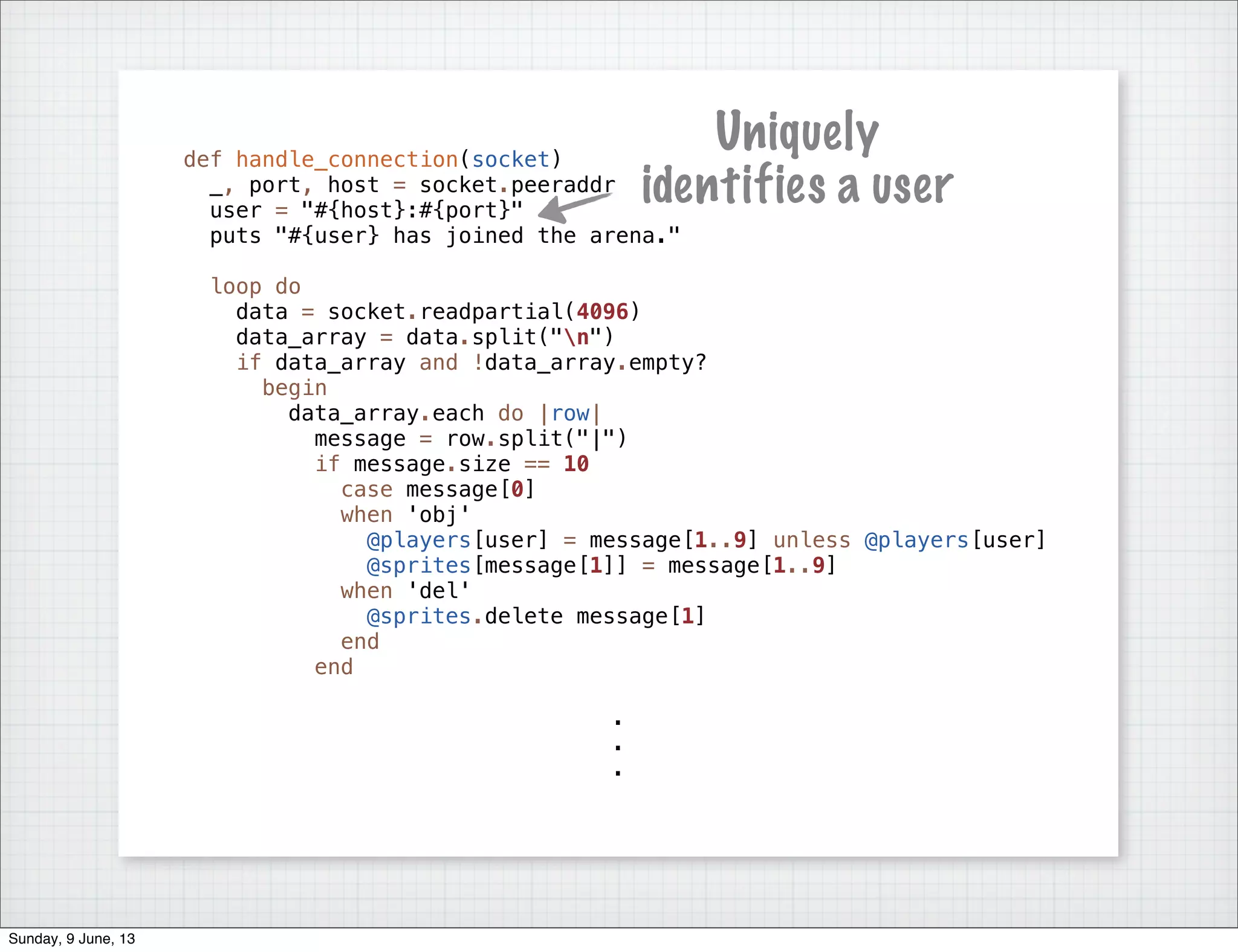 def handle_connection(socket)
_, port, host = socket.peeraddr
user = "#{host}:#{port}"
puts "#{user} has joined the arena."
loop do
data = socket.readpartial(4096)
data_array = data.split("n")
if data_array and !data_array.empty?
begin
data_array.each do |row|
message = row.split("|")
if message.size == 10
case message[0]
when 'obj'
@players[user] = message[1..9] unless @players[user]
@sprites[message[1]] = message[1..9]
when 'del'
@sprites.delete message[1]
end
end
.
.
.
Uniquely
identifies a user
Sunday, 9 June, 13
 