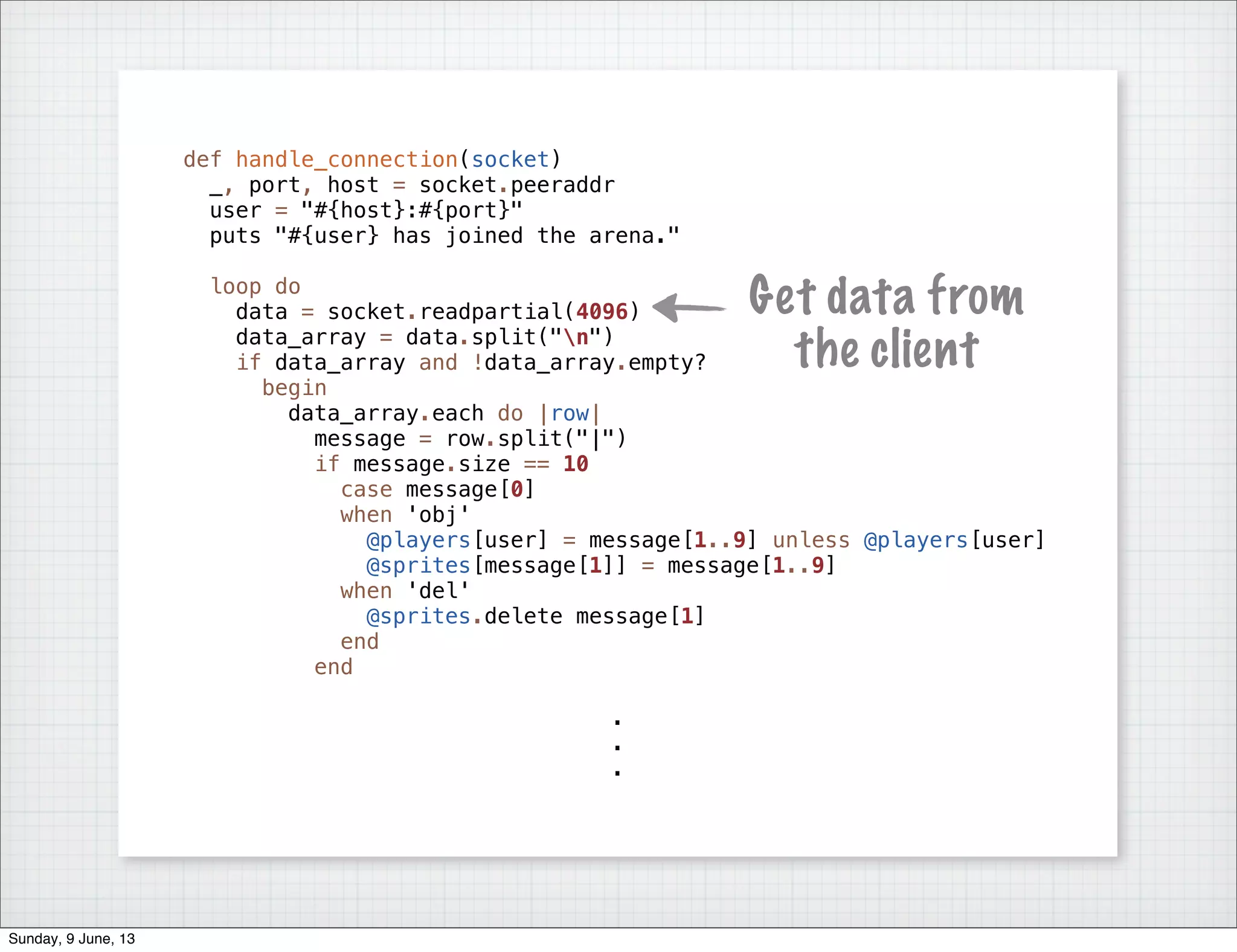 def handle_connection(socket)
_, port, host = socket.peeraddr
user = "#{host}:#{port}"
puts "#{user} has joined the arena."
loop do
data = socket.readpartial(4096)
data_array = data.split("n")
if data_array and !data_array.empty?
begin
data_array.each do |row|
message = row.split("|")
if message.size == 10
case message[0]
when 'obj'
@players[user] = message[1..9] unless @players[user]
@sprites[message[1]] = message[1..9]
when 'del'
@sprites.delete message[1]
end
end
.
.
.
Get data from
the client
Sunday, 9 June, 13
 
