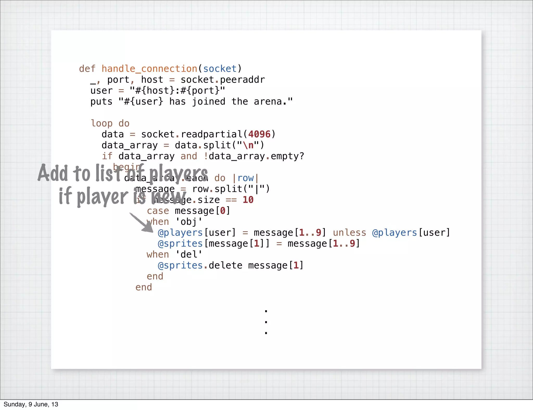 def handle_connection(socket)
_, port, host = socket.peeraddr
user = "#{host}:#{port}"
puts "#{user} has joined the arena."
loop do
data = socket.readpartial(4096)
data_array = data.split("n")
if data_array and !data_array.empty?
begin
data_array.each do |row|
message = row.split("|")
if message.size == 10
case message[0]
when 'obj'
@players[user] = message[1..9] unless @players[user]
@sprites[message[1]] = message[1..9]
when 'del'
@sprites.delete message[1]
end
end
.
.
.
Add to list of players
if player is new
Sunday, 9 June, 13
 