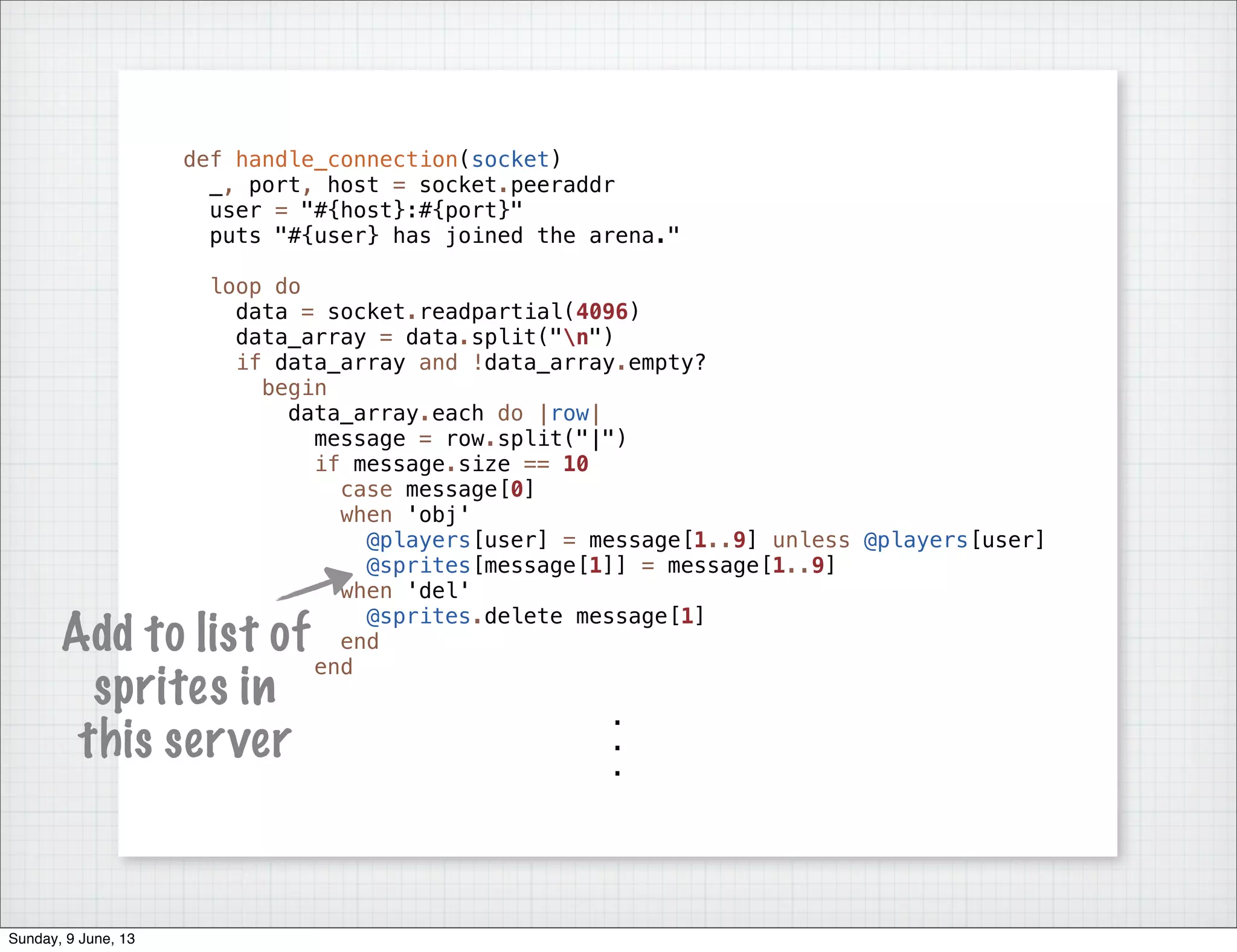 def handle_connection(socket)
_, port, host = socket.peeraddr
user = "#{host}:#{port}"
puts "#{user} has joined the arena."
loop do
data = socket.readpartial(4096)
data_array = data.split("n")
if data_array and !data_array.empty?
begin
data_array.each do |row|
message = row.split("|")
if message.size == 10
case message[0]
when 'obj'
@players[user] = message[1..9] unless @players[user]
@sprites[message[1]] = message[1..9]
when 'del'
@sprites.delete message[1]
end
end
.
.
.
Add to list of
sprites in
this server
Sunday, 9 June, 13
 