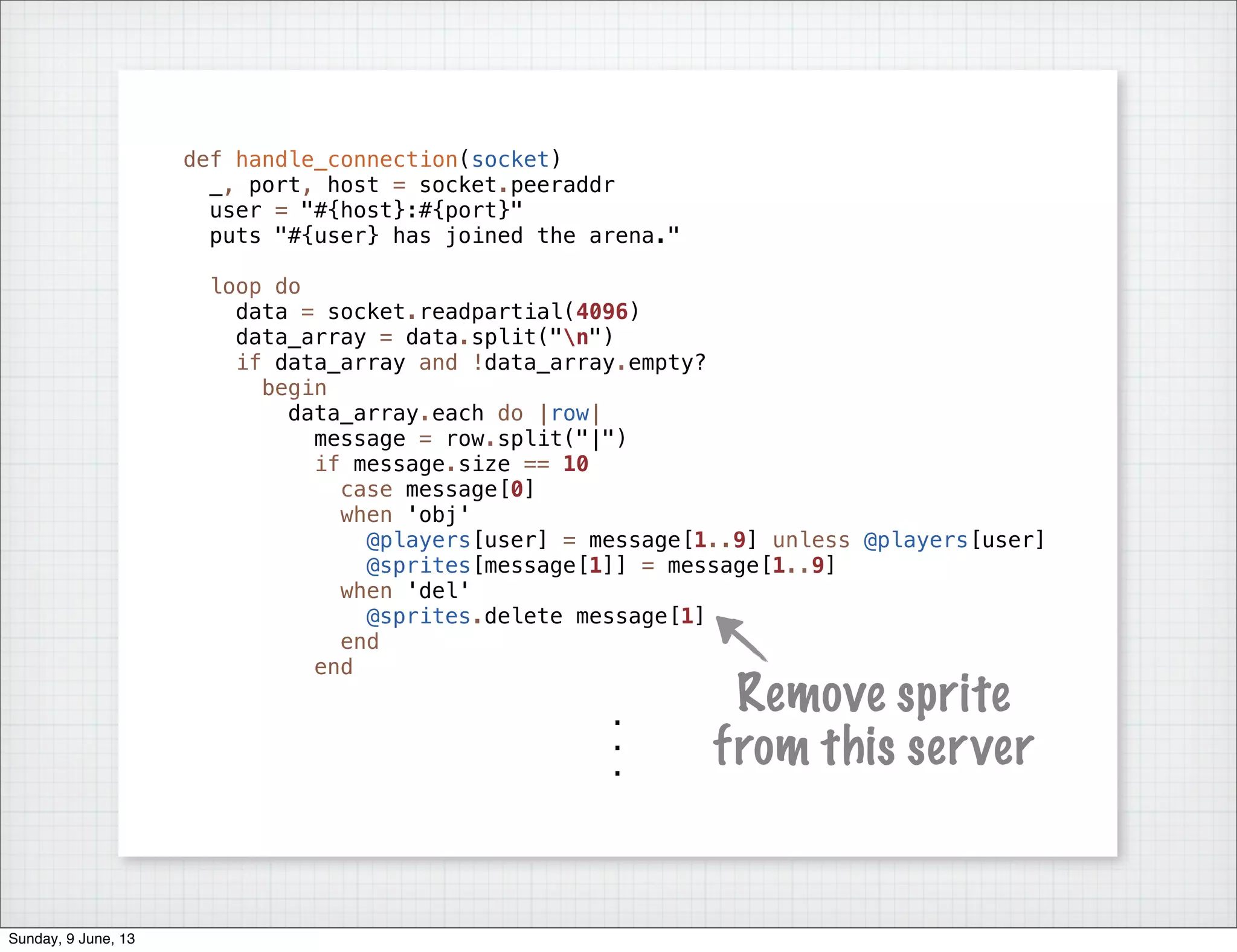 def handle_connection(socket)
_, port, host = socket.peeraddr
user = "#{host}:#{port}"
puts "#{user} has joined the arena."
loop do
data = socket.readpartial(4096)
data_array = data.split("n")
if data_array and !data_array.empty?
begin
data_array.each do |row|
message = row.split("|")
if message.size == 10
case message[0]
when 'obj'
@players[user] = message[1..9] unless @players[user]
@sprites[message[1]] = message[1..9]
when 'del'
@sprites.delete message[1]
end
end
.
.
.
Remove sprite
from this server
Sunday, 9 June, 13
 