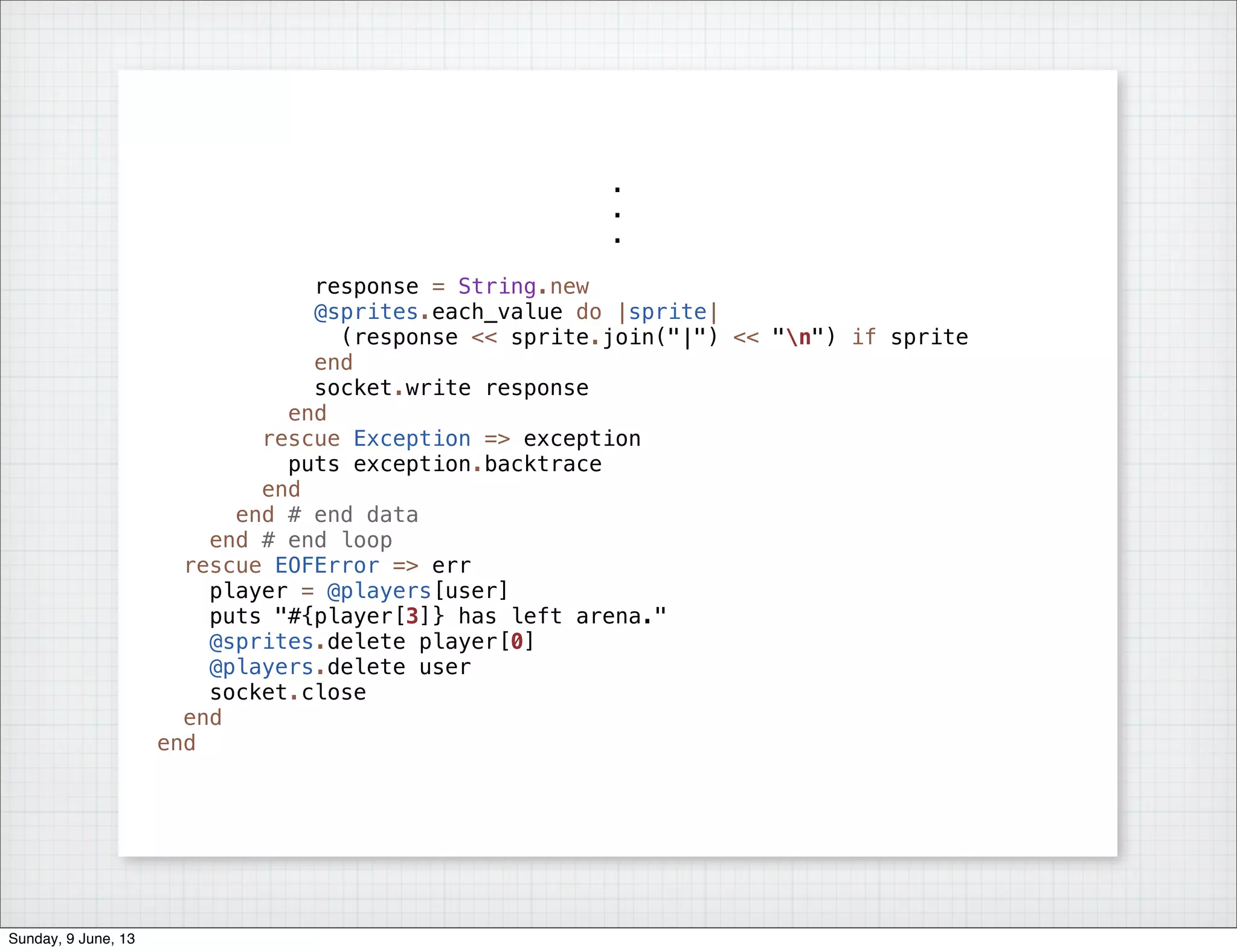 .
.
.
response = String.new
@sprites.each_value do |sprite|
(response << sprite.join("|") << "n") if sprite
end
socket.write response
end
rescue Exception => exception
puts exception.backtrace
end
end # end data
end # end loop
rescue EOFError => err
player = @players[user]
puts "#{player[3]} has left arena."
@sprites.delete player[0]
@players.delete user
socket.close
end
end
Sunday, 9 June, 13
 
