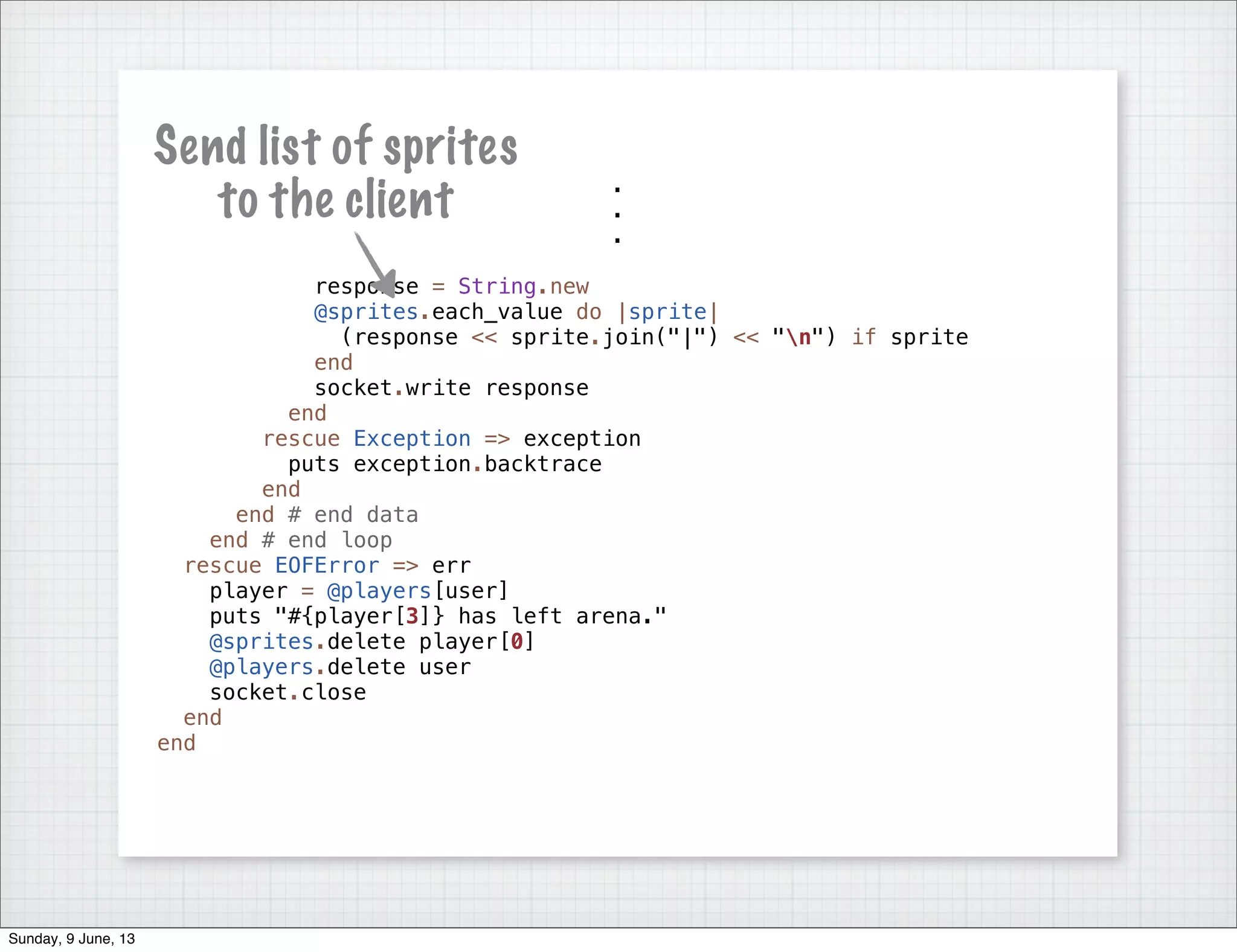 .
.
.
response = String.new
@sprites.each_value do |sprite|
(response << sprite.join("|") << "n") if sprite
end
socket.write response
end
rescue Exception => exception
puts exception.backtrace
end
end # end data
end # end loop
rescue EOFError => err
player = @players[user]
puts "#{player[3]} has left arena."
@sprites.delete player[0]
@players.delete user
socket.close
end
end
Send list of sprites
to the client
Sunday, 9 June, 13
 