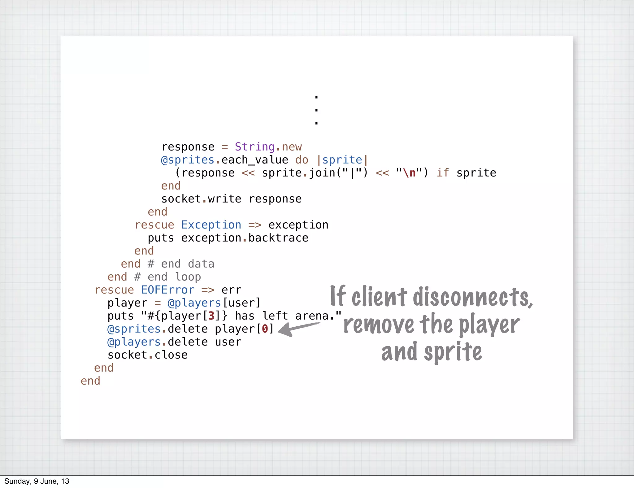 .
.
.
response = String.new
@sprites.each_value do |sprite|
(response << sprite.join("|") << "n") if sprite
end
socket.write response
end
rescue Exception => exception
puts exception.backtrace
end
end # end data
end # end loop
rescue EOFError => err
player = @players[user]
puts "#{player[3]} has left arena."
@sprites.delete player[0]
@players.delete user
socket.close
end
end
If client disconnects,
remove the player
and sprite
Sunday, 9 June, 13
 