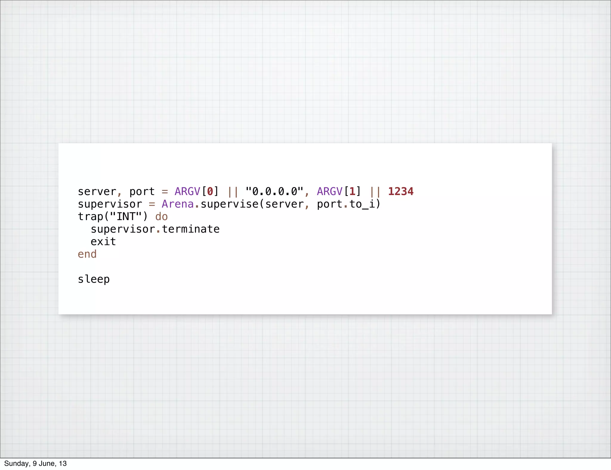 server, port = ARGV[0] || "0.0.0.0", ARGV[1] || 1234
supervisor = Arena.supervise(server, port.to_i)
trap("INT") do
supervisor.terminate
exit
end
sleep
Sunday, 9 June, 13
 