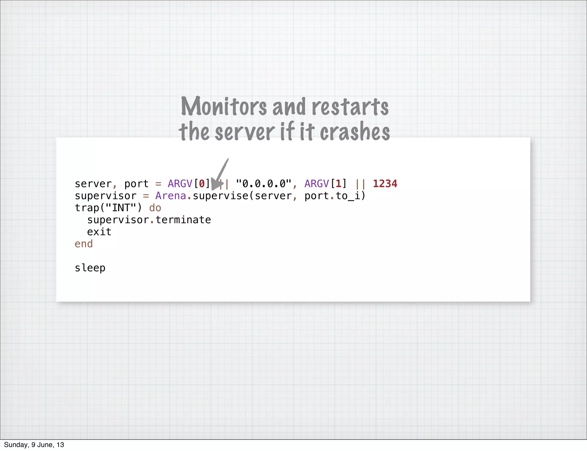 server, port = ARGV[0] || "0.0.0.0", ARGV[1] || 1234
supervisor = Arena.supervise(server, port.to_i)
trap("INT") do
supervisor.terminate
exit
end
sleep
Monitors and restarts
the server if it crashes
Sunday, 9 June, 13
 