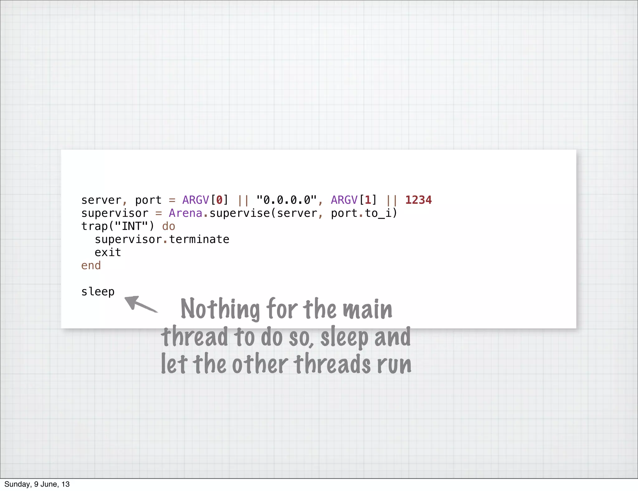 server, port = ARGV[0] || "0.0.0.0", ARGV[1] || 1234
supervisor = Arena.supervise(server, port.to_i)
trap("INT") do
supervisor.terminate
exit
end
sleep
Nothing for the main
thread to do so, sleep and
let the other threads run
Sunday, 9 June, 13
 