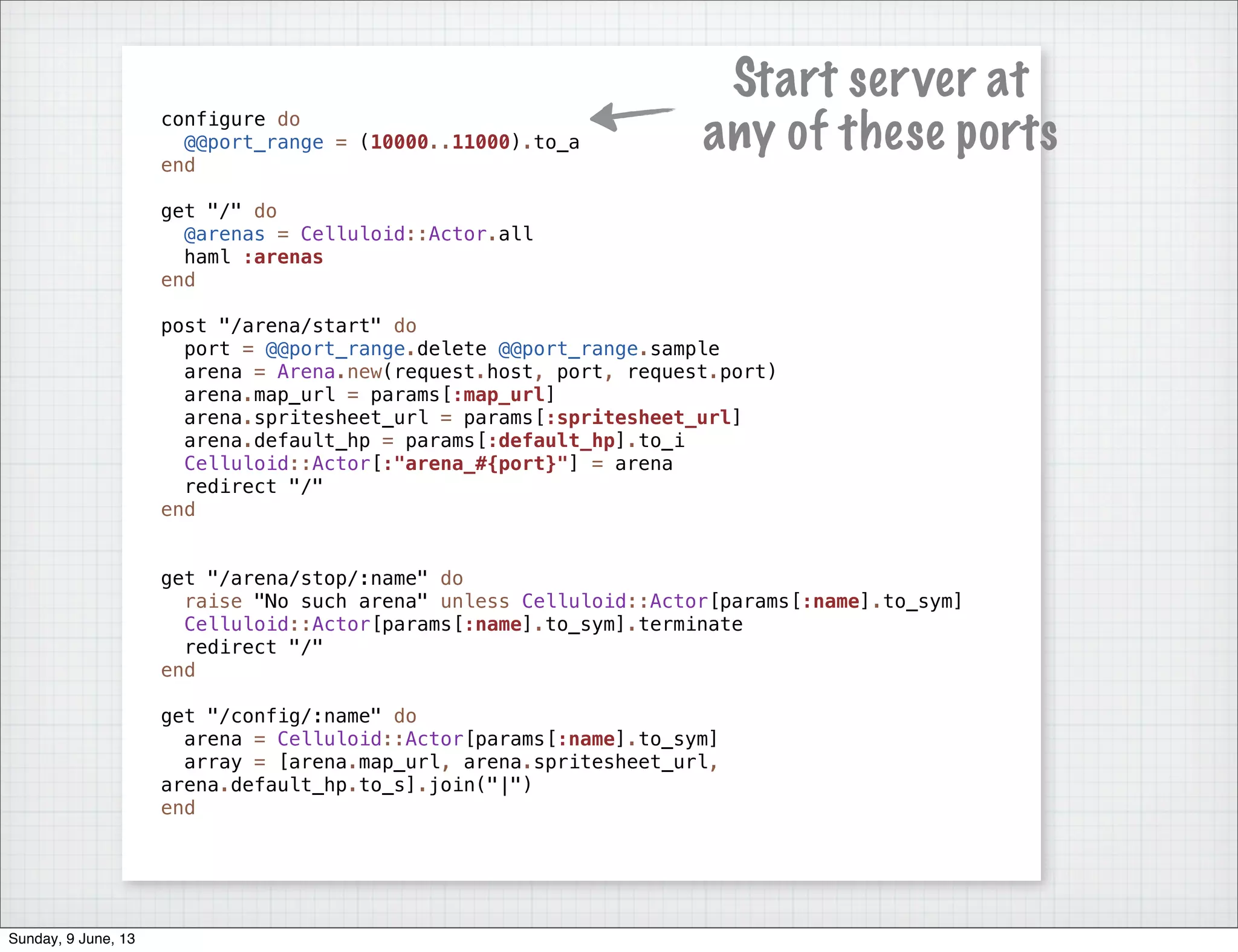 configure do
@@port_range = (10000..11000).to_a
end
get "/" do
@arenas = Celluloid::Actor.all
haml :arenas
end
post "/arena/start" do
port = @@port_range.delete @@port_range.sample
arena = Arena.new(request.host, port, request.port)
arena.map_url = params[:map_url]
arena.spritesheet_url = params[:spritesheet_url]
arena.default_hp = params[:default_hp].to_i
Celluloid::Actor[:"arena_#{port}"] = arena
redirect "/"
end
get "/arena/stop/:name" do
raise "No such arena" unless Celluloid::Actor[params[:name].to_sym]
Celluloid::Actor[params[:name].to_sym].terminate
redirect "/"
end
get "/config/:name" do
arena = Celluloid::Actor[params[:name].to_sym]
array = [arena.map_url, arena.spritesheet_url,
arena.default_hp.to_s].join("|")
end
Start server at
any of these ports
Sunday, 9 June, 13
 