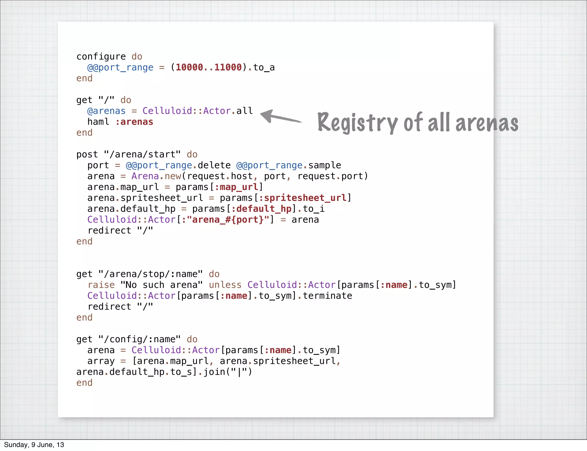 configure do
@@port_range = (10000..11000).to_a
end
get "/" do
@arenas = Celluloid::Actor.all
haml :arenas
end
post "/arena/start" do
port = @@port_range.delete @@port_range.sample
arena = Arena.new(request.host, port, request.port)
arena.map_url = params[:map_url]
arena.spritesheet_url = params[:spritesheet_url]
arena.default_hp = params[:default_hp].to_i
Celluloid::Actor[:"arena_#{port}"] = arena
redirect "/"
end
get "/arena/stop/:name" do
raise "No such arena" unless Celluloid::Actor[params[:name].to_sym]
Celluloid::Actor[params[:name].to_sym].terminate
redirect "/"
end
get "/config/:name" do
arena = Celluloid::Actor[params[:name].to_sym]
array = [arena.map_url, arena.spritesheet_url,
arena.default_hp.to_s].join("|")
end
Registry of all arenas
Sunday, 9 June, 13
 