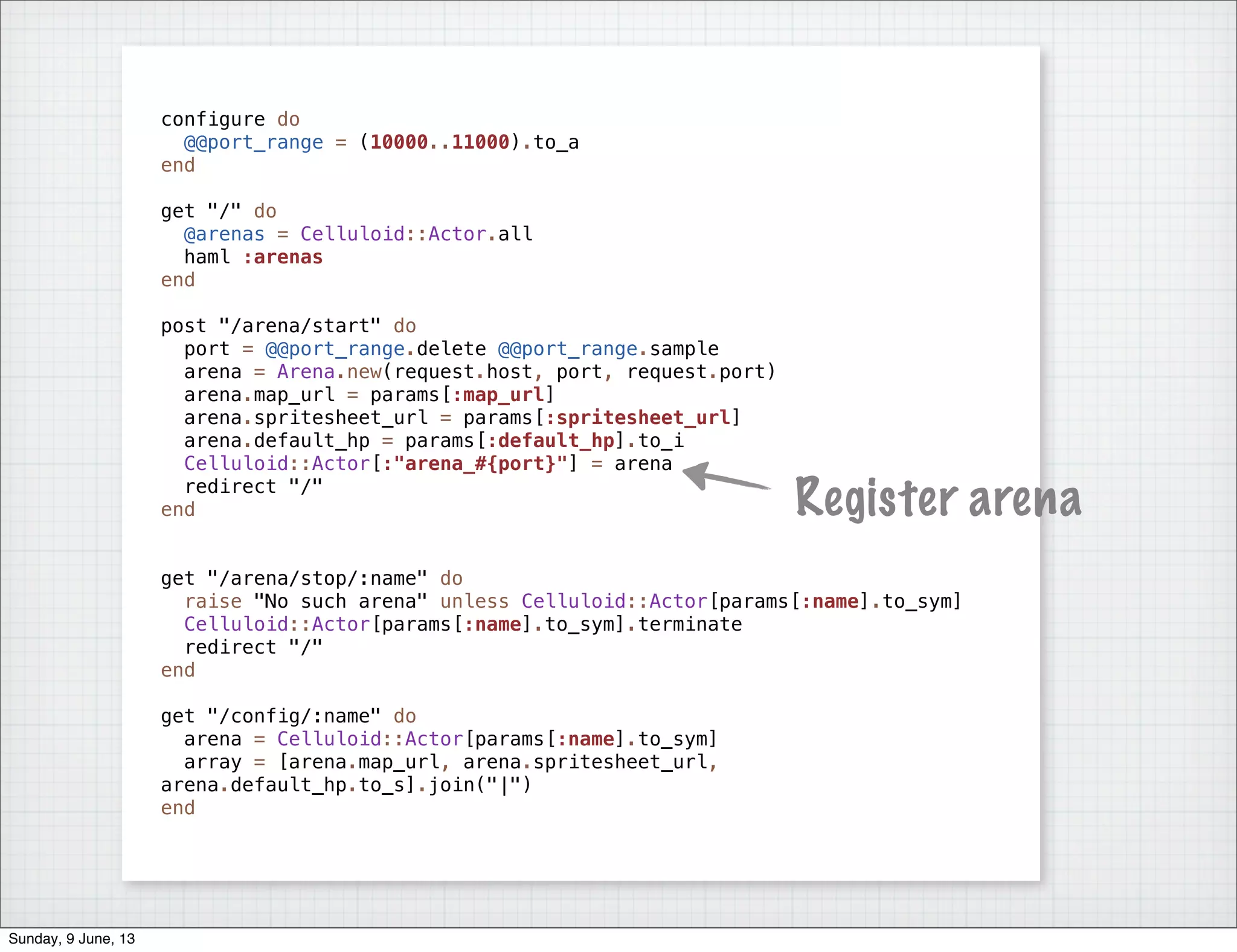 configure do
@@port_range = (10000..11000).to_a
end
get "/" do
@arenas = Celluloid::Actor.all
haml :arenas
end
post "/arena/start" do
port = @@port_range.delete @@port_range.sample
arena = Arena.new(request.host, port, request.port)
arena.map_url = params[:map_url]
arena.spritesheet_url = params[:spritesheet_url]
arena.default_hp = params[:default_hp].to_i
Celluloid::Actor[:"arena_#{port}"] = arena
redirect "/"
end
get "/arena/stop/:name" do
raise "No such arena" unless Celluloid::Actor[params[:name].to_sym]
Celluloid::Actor[params[:name].to_sym].terminate
redirect "/"
end
get "/config/:name" do
arena = Celluloid::Actor[params[:name].to_sym]
array = [arena.map_url, arena.spritesheet_url,
arena.default_hp.to_s].join("|")
end
Register arena
Sunday, 9 June, 13
 
